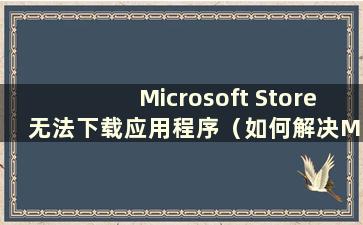 Microsoft Store 无法下载应用程序（如何解决Microsoft Store 无法下载应用程序的问题）